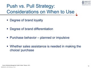 12
MARK4210, 2014 Spring, L1/L2
Push vs. Pull Strategy:
Considerations on When to Use
 Degree of brand loyalty
 Degree of brand differentiation
 Purchase behavior – planned or impulsive
 Whether sales assistance is needed in making the
choice/ purchase
Source: Marketing Management, Kotler & Keller, Pearson, 2012
 