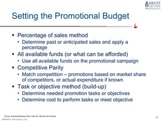 13
MARK4210, 2014 Spring, L1/L2
Setting the Promotional Budget
 Percentage of sales method
• Determine past or anticipated sales and apply a
percentage
 All available funds (or what can be afforded)
• Use all available funds on the promotional campaign
 Competitive Parity
• Match competition – promotions based on market share
of competitors, or actual expenditure if known
 Task or objective method (build-up)
• Determine needed promotion tasks or objectives
• Determine cost to perform tasks or meet objective
Source: Essential Marketing Skills, Peter Rix, McGraw Hill Australia
 