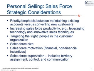 14
MARK4210, 2014 Spring, L1/L2
Personal Selling: Sales Force
Strategic Considerations
 Priority/emphasis between maintaining existing
accounts versus converting new customers
 Increasing sales force productivity, e.g., leveraging
technology and innovative sales techniques
 Targeting the ‘right’ people in the customer
organization
 Sales force size
 Sales force motivation (financial, non-financial
incentives)
 Sales force supervision – includes territory
assignment, control, and communication
Source: Strategic Marketing Asia Edition, Jain & Haley, Cengage Learning, 2009
 