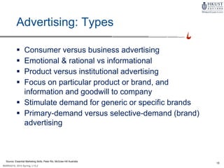 15
MARK4210, 2014 Spring, L1/L2
Advertising: Types
 Consumer versus business advertising
 Emotional & rational vs informational
 Product versus institutional advertising
 Focus on particular product or brand, and
information and goodwill to company
 Stimulate demand for generic or specific brands
 Primary-demand versus selective-demand (brand)
advertising
Source: Essential Marketing Skills, Peter Rix, McGraw Hill Australia
 