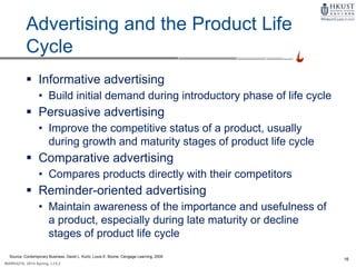 16
MARK4210, 2014 Spring, L1/L2
Advertising and the Product Life
Cycle
 Informative advertising
• Build initial demand during introductory phase of life cycle
 Persuasive advertising
• Improve the competitive status of a product, usually
during growth and maturity stages of product life cycle
 Comparative advertising
• Compares products directly with their competitors
 Reminder-oriented advertising
• Maintain awareness of the importance and usefulness of
a product, especially during late maturity or decline
stages of product life cycle
Source: Contemporary Business, David L. Kurtz, Louis E. Boone, Cengage Learning, 2009
 