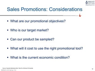 18
MARK4210, 2014 Spring, L1/L2
Sales Promotions: Considerations
 What are our promotional objectives?
 Who is our target market?
 Can our product be sampled?
 What will it cost to use the right promotional tool?
 What is the current economic condition?
Source: Essential Marketing Skills, Peter Rix, McGraw Hill Australia
 