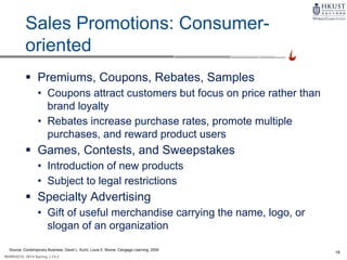 19
MARK4210, 2014 Spring, L1/L2
Sales Promotions: Consumer-
oriented
 Premiums, Coupons, Rebates, Samples
• Coupons attract customers but focus on price rather than
brand loyalty
• Rebates increase purchase rates, promote multiple
purchases, and reward product users
 Games, Contests, and Sweepstakes
• Introduction of new products
• Subject to legal restrictions
 Specialty Advertising
• Gift of useful merchandise carrying the name, logo, or
slogan of an organization
Source: Contemporary Business, David L. Kurtz, Louis E. Boone, Cengage Learning, 2009
 