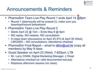22
MARK4210, 2014 Spring, L1/L2
Announcements & Reminders
 PharmaSim Team Live Play Round 1 ends April 14 @8pm
• Round 1 data/results will be erased (!), make sure you
download/record beforehand
 PharmaSim Team Live Play Round 2
• Starts April 22 @ 7am – Ends May 8 @ 8pm
• NO replay, NO restarts, NO consultation
• In-class team discussions on April 25 (Fri) & April 30 (Wed),
LSKG005 -- NO consultations; attendance checked
 PharmaSim Final Report – email to dtlim@ust.hk (copy all
members) by May 9 class
 Guest Speaker on April 23 (Wed), 7-820pm, LTB
• Mr. Larry CHAN, Digital Marketing Manager, L’Oreal
• Attendance checked (or valid documented excuse)
• Replaces afternoon session (no class)
 