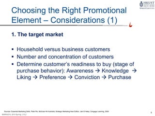 5
MARK4210, 2014 Spring, L1/L2
9-5
Choosing the Right Promotional
Element – Considerations (1)
1. The target market
 Household versus business customers
 Number and concentration of customers
 Determine customer’s readiness to buy (stage of
purchase behavior): Awareness  Knowledge 
Liking  Preference  Conviction  Purchase
Sources: Essential Marketing Skills, Peter Rix, McGraw Hill Australia; Strategic Marketing Asia Edition, Jain & Haley, Cengage Learning, 2009
 