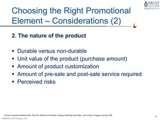 6
MARK4210, 2014 Spring, L1/L2
9-5
Choosing the Right Promotional
Element – Considerations (2)
2. The nature of the product
 Durable versus non-durable
 Unit value of the product (purchase amount)
 Amount of product customization
 Amount of pre-sale and post-sale service required
 Perceived risks
Sources: Essential Marketing Skills, Peter Rix, McGraw Hill Australia; Strategic Marketing Asia Edition, Jain & Haley, Cengage Learning, 2009
 