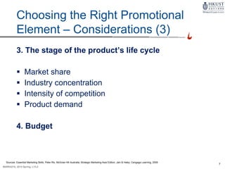 7
MARK4210, 2014 Spring, L1/L2
9-5
Choosing the Right Promotional
Element – Considerations (3)
3. The stage of the product’s life cycle
 Market share
 Industry concentration
 Intensity of competition
 Product demand
4. Budget
Sources: Essential Marketing Skills, Peter Rix, McGraw Hill Australia; Strategic Marketing Asia Edition, Jain & Haley, Cengage Learning, 2009
 