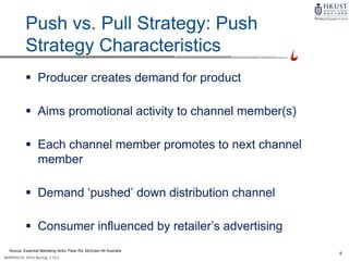 9
MARK4210, 2014 Spring, L1/L2
9-8
Push vs. Pull Strategy: Push
Strategy Characteristics
 Producer creates demand for product
 Aims promotional activity to channel member(s)
 Each channel member promotes to next channel
member
 Demand ‘pushed’ down distribution channel
 Consumer influenced by retailer’s advertising
Source: Essential Marketing Skills, Peter Rix, McGraw Hill Australia
 