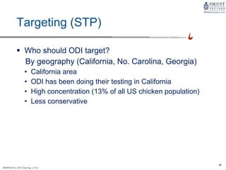18
MARK4210, 2014 Spring, L1/L2
Targeting (STP)
 Who should ODI target?
By geography (California, No. Carolina, Georgia)
• California area
• ODI has been doing their testing in California
• High concentration (13% of all US chicken population)
• Less conservative
 