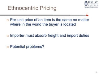 Ethnocentric Pricing
 Per-unit price of an item is the same no matter
where in the world the buyer is located
 Importer must absorb freight and import duties
 Potential problems?
11
 