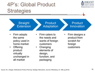 16
4P’s: Global Product
Strategies
• Firm adopts
the same
policy used in
home market
• Offering
product
virtually
unchanged in
all market
• Firm caters to
the needs and
wants of foreign
customers
• Changing
elements of
design,
function, and
packaging
• Firm designs a
product from
scratch for
foreign
customers
Source: W.J. Keegan, Multinational Product Planning: Strategic Alternatives, Journal of Marketing, 33, 1969, pp.58-62
Straight
Extension
Product
Adaptation
Product
Innovation
 