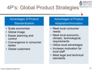 Source: Kotabe and Helsen 2012
4P’s: Global Product Strategies
17
Advantages of Product
Standardization
• Scale economies
• Global image
• Easier planning and
control
• Convergence in consumer
tastes
• Global customers
Advantages of Product
Adaptation/Innovation
• Meet local consumer
needs
• Meet local economic,
climatic, technological,
requirements
• Utilize local advantages
• Increase motivation for
local staff
• Meet legal and technical
standards
 