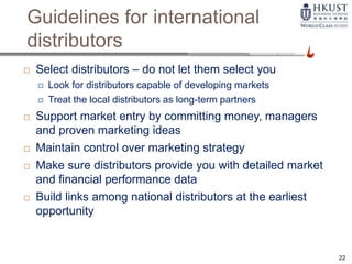 Guidelines for international
distributors
 Select distributors – do not let them select you
 Look for distributors capable of developing markets
 Treat the local distributors as long-term partners
 Support market entry by committing money, managers
and proven marketing ideas
 Maintain control over marketing strategy
 Make sure distributors provide you with detailed market
and financial performance data
 Build links among national distributors at the earliest
opportunity
22
 
