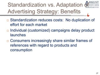 Standardization vs. Adaptation of
Advertising Strategy: Benefits
 Standardization reduces costs: No duplication of
effort for each market
 Individual (customized) campaigns delay product
launches
 Consumers increasingly share similar frames of
references with regard to products and
consumption
27
 
