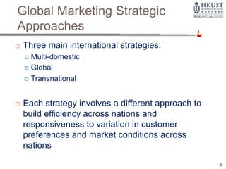 Global Marketing Strategic
Approaches
 Three main international strategies:
 Multi-domestic
 Global
 Transnational
 Each strategy involves a different approach to
build efficiency across nations and
responsiveness to variation in customer
preferences and market conditions across
nations
3
 