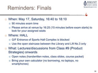 Reminders: Finals
 When: May 17, Saturday, 16:40 to 18:10
 90 minutes exam time
 Please arrive at venue by 16:25 (15 minutes before exam starts) to
look for your assigned seats
 Where: HALL
 G/F Entrance of Sports Hall Complex is blocked
 Use the open staircase between the Library and Lift No.3 only
 What: Lectures/discussions from Class #9 (Product
Strategies) onwards
 Open notes (handwritten notes, class slides, course packet)
 Bring your own calculator (no borrowing, no laptops, no
smartphones)
30
 