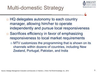 Multi-domestic Strategy
 HQ delegates autonomy to each country
manager, allowing him/her to operate
independently and pursue local responsiveness
 Sacrifices efficiency in favor of emphasizing
responsiveness to local market requirements
 MTV customizes the programming that is shown on its
channels within dozens of countries, including New
Zealand, Portugal, Pakistan, and India
Source: Strategic Management: Evaluation and Execution, D. Ketchen, J. Short, Flat World Knowledge, Inc., 2012 5
 