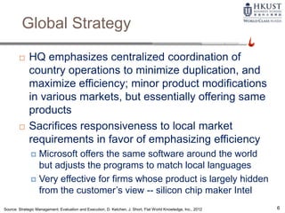 Global Strategy
 HQ emphasizes centralized coordination of
country operations to minimize duplication, and
maximize efficiency; minor product modifications
in various markets, but essentially offering same
products
 Sacrifices responsiveness to local market
requirements in favor of emphasizing efficiency
 Microsoft offers the same software around the world
but adjusts the programs to match local languages
 Very effective for firms whose product is largely hidden
from the customer’s view -- silicon chip maker Intel
Source: Strategic Management: Evaluation and Execution, D. Ketchen, J. Short, Flat World Knowledge, Inc., 2012 6
 