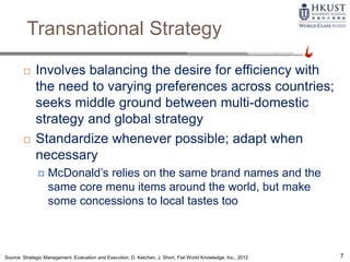 Transnational Strategy
 Involves balancing the desire for efficiency with
the need to varying preferences across countries;
seeks middle ground between multi-domestic
strategy and global strategy
 Standardize whenever possible; adapt when
necessary
 McDonald’s relies on the same brand names and the
same core menu items around the world, but make
some concessions to local tastes too
Source: Strategic Management: Evaluation and Execution, D. Ketchen, J. Short, Flat World Knowledge, Inc., 2012 7
 