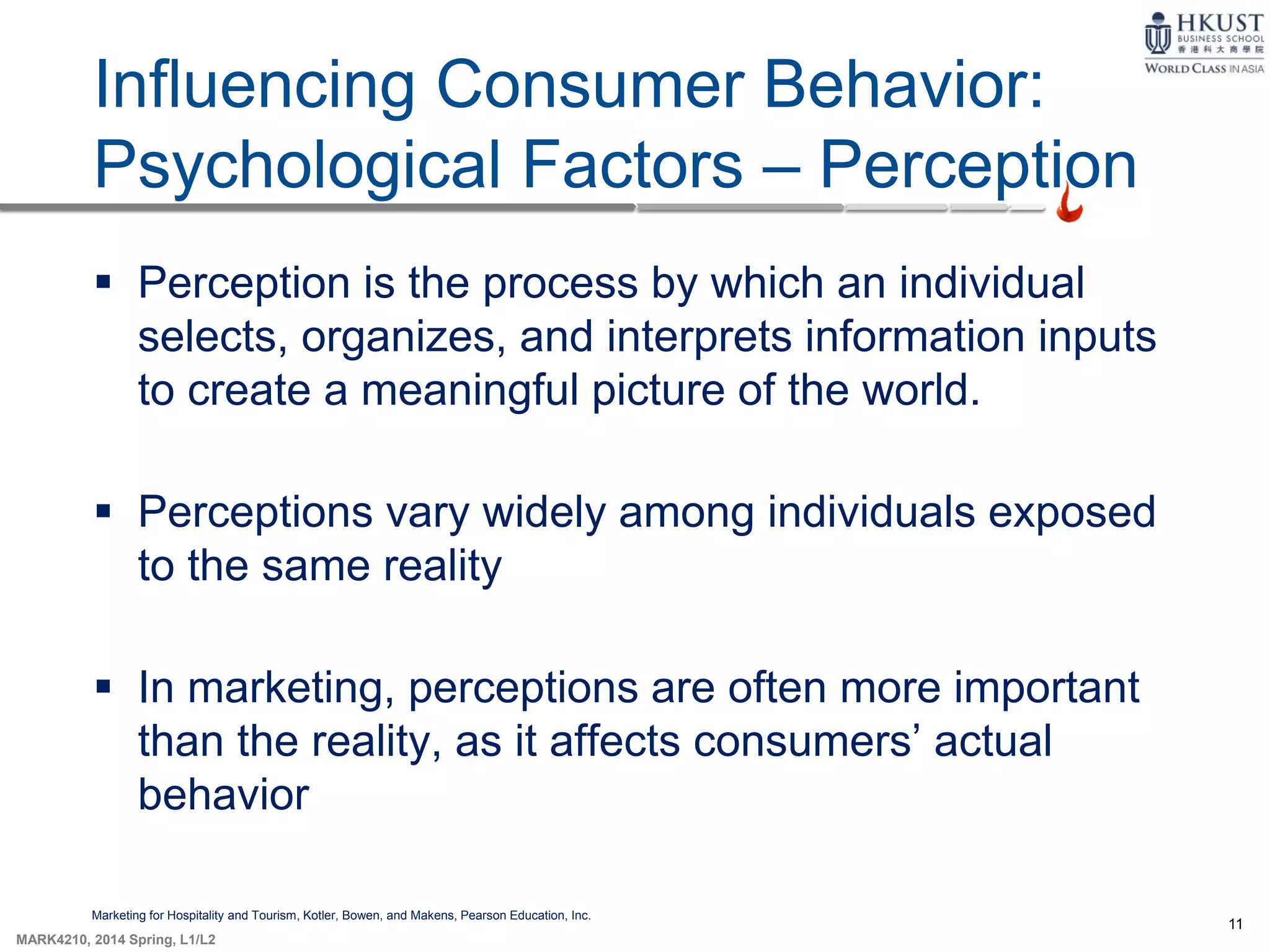 11
MARK4210, 2014 Spring, L1/L2
Influencing Consumer Behavior:
Psychological Factors – Perception
Marketing for Hospitality and Tourism, Kotler, Bowen, and Makens, Pearson Education, Inc.
 Perception is the process by which an individual
selects, organizes, and interprets information inputs
to create a meaningful picture of the world.
 Perceptions vary widely among individuals exposed
to the same reality
 In marketing, perceptions are often more important
than the reality, as it affects consumers’ actual
behavior
 