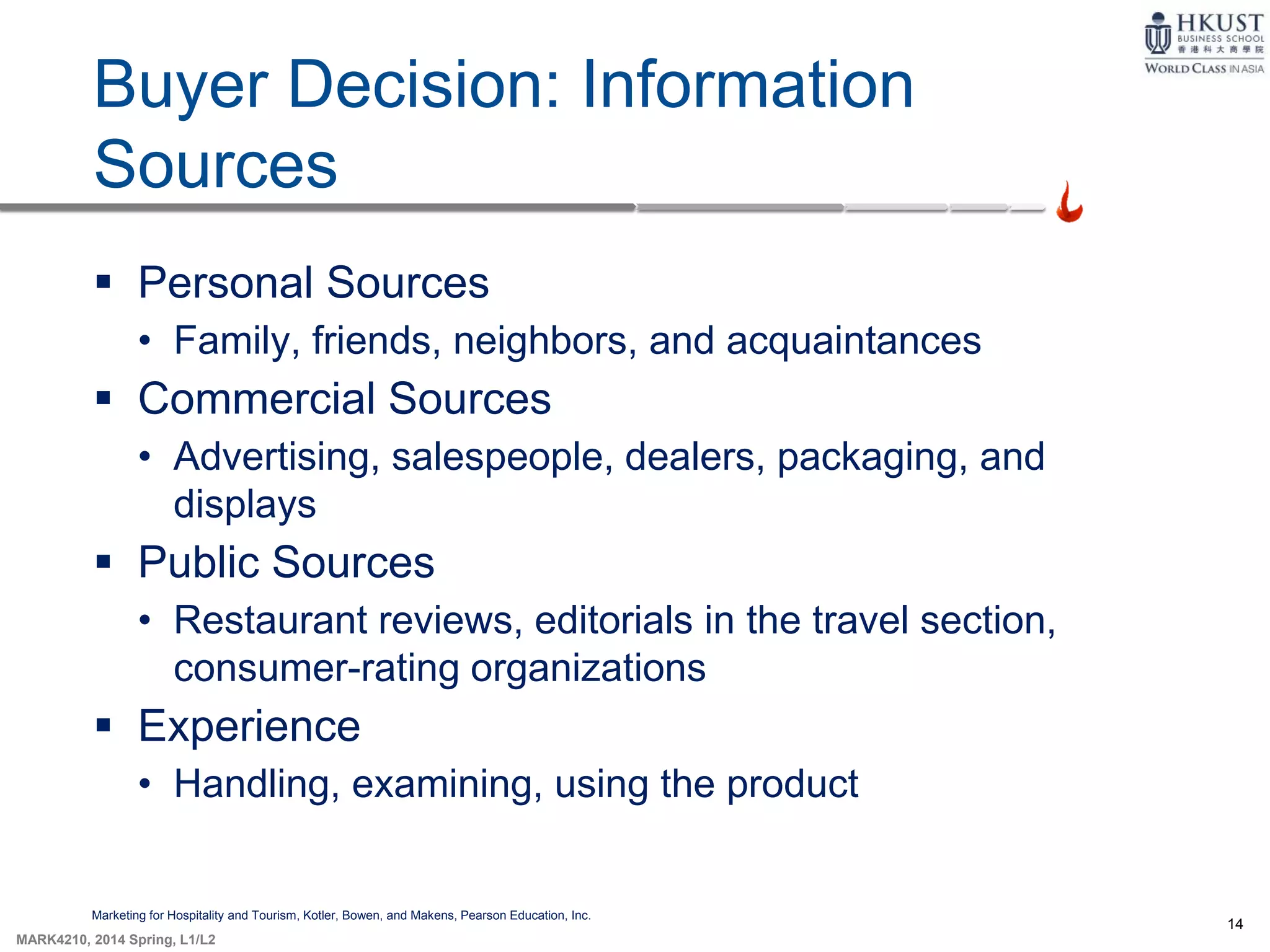14
MARK4210, 2014 Spring, L1/L2
Buyer Decision: Information
Sources
Marketing for Hospitality and Tourism, Kotler, Bowen, and Makens, Pearson Education, Inc.
 Personal Sources
• Family, friends, neighbors, and acquaintances
 Commercial Sources
• Advertising, salespeople, dealers, packaging, and
displays
 Public Sources
• Restaurant reviews, editorials in the travel section,
consumer-rating organizations
 Experience
• Handling, examining, using the product
 