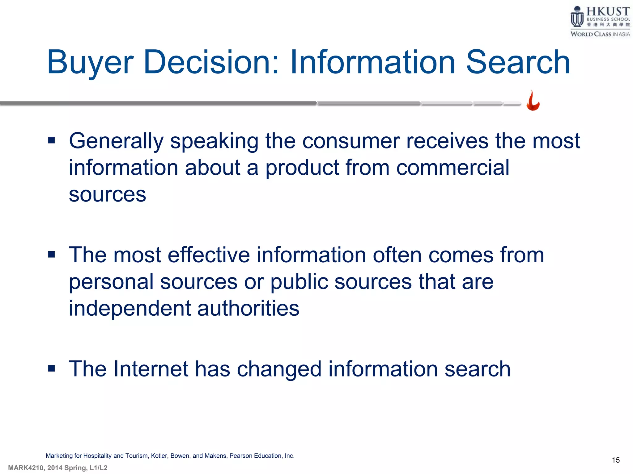 15
MARK4210, 2014 Spring, L1/L2
Buyer Decision: Information Search
Marketing for Hospitality and Tourism, Kotler, Bowen, and Makens, Pearson Education, Inc.
 Generally speaking the consumer receives the most
information about a product from commercial
sources
 The most effective information often comes from
personal sources or public sources that are
independent authorities
 The Internet has changed information search
 