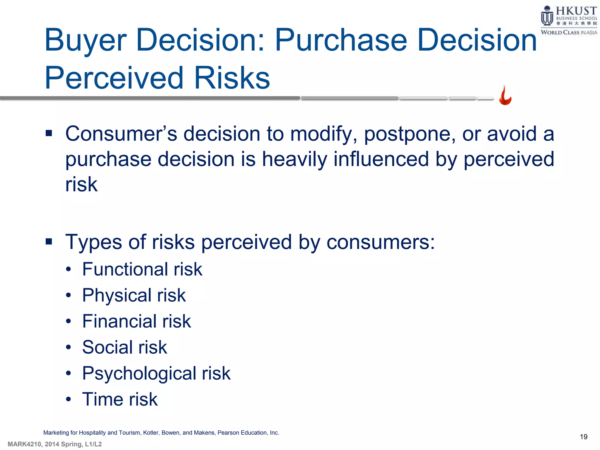 19
MARK4210, 2014 Spring, L1/L2
Buyer Decision: Purchase Decision
Perceived Risks
Marketing for Hospitality and Tourism, Kotler, Bowen, and Makens, Pearson Education, Inc.
 Consumer’s decision to modify, postpone, or avoid a
purchase decision is heavily influenced by perceived
risk
 Types of risks perceived by consumers:
• Functional risk
• Physical risk
• Financial risk
• Social risk
• Psychological risk
• Time risk
 