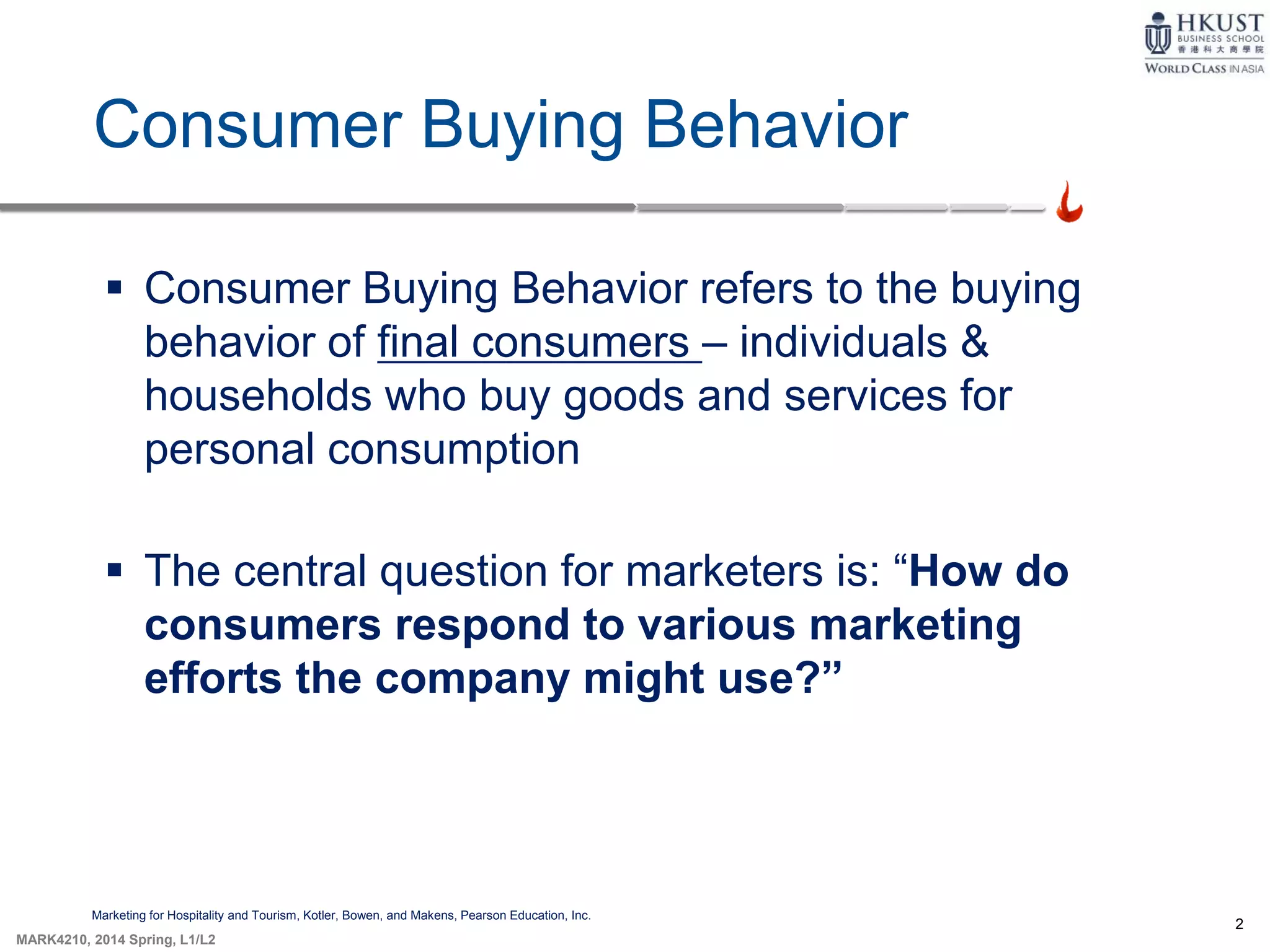 2
MARK4210, 2014 Spring, L1/L2
Consumer Buying Behavior
Marketing for Hospitality and Tourism, Kotler, Bowen, and Makens, Pearson Education, Inc.
 Consumer Buying Behavior refers to the buying
behavior of final consumers – individuals &
households who buy goods and services for
personal consumption
 The central question for marketers is: “How do
consumers respond to various marketing
efforts the company might use?”
 