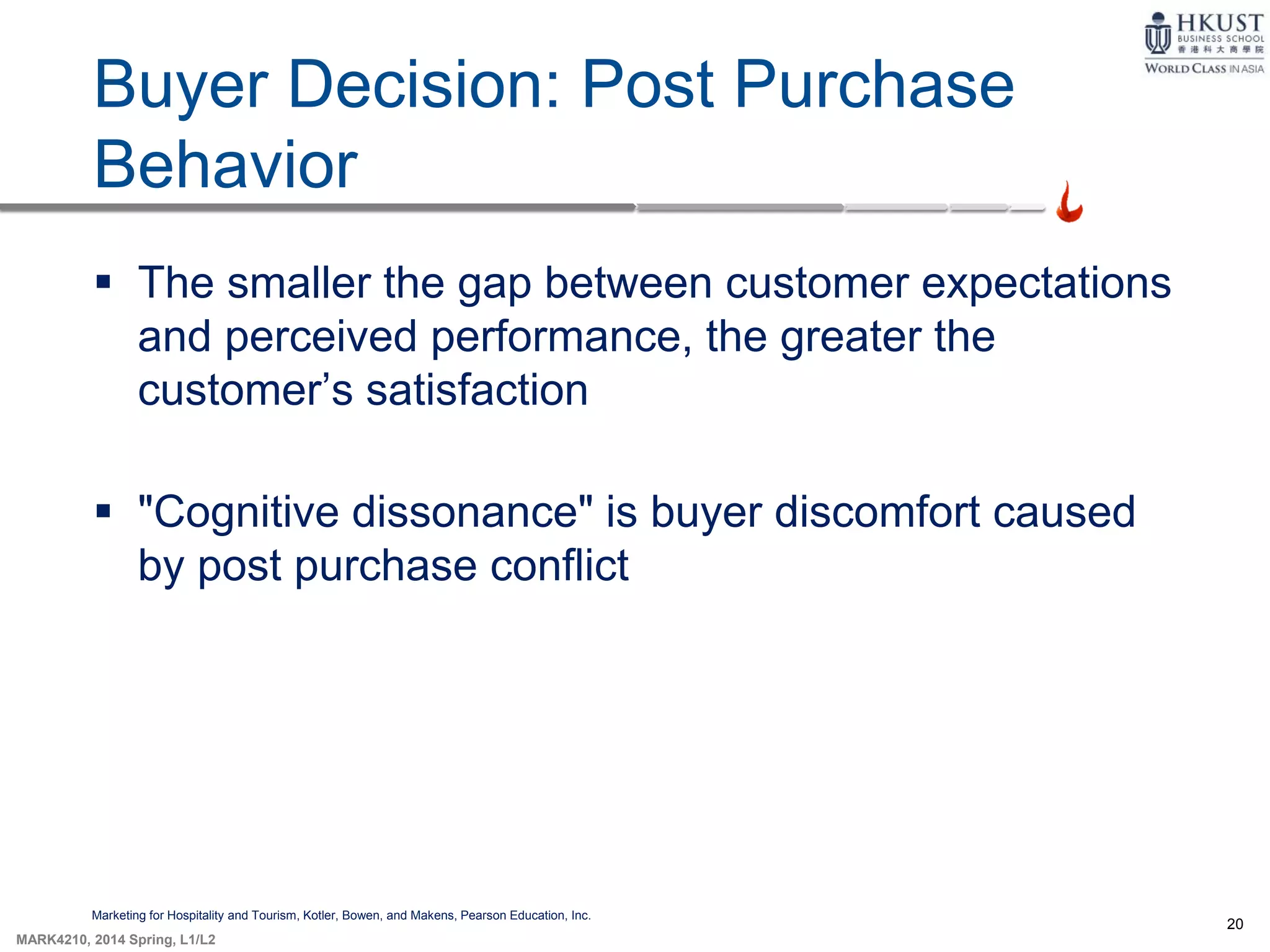 20
MARK4210, 2014 Spring, L1/L2
Buyer Decision: Post Purchase
Behavior
Marketing for Hospitality and Tourism, Kotler, Bowen, and Makens, Pearson Education, Inc.
 The smaller the gap between customer expectations
and perceived performance, the greater the
customer’s satisfaction
 "Cognitive dissonance" is buyer discomfort caused
by post purchase conflict
 