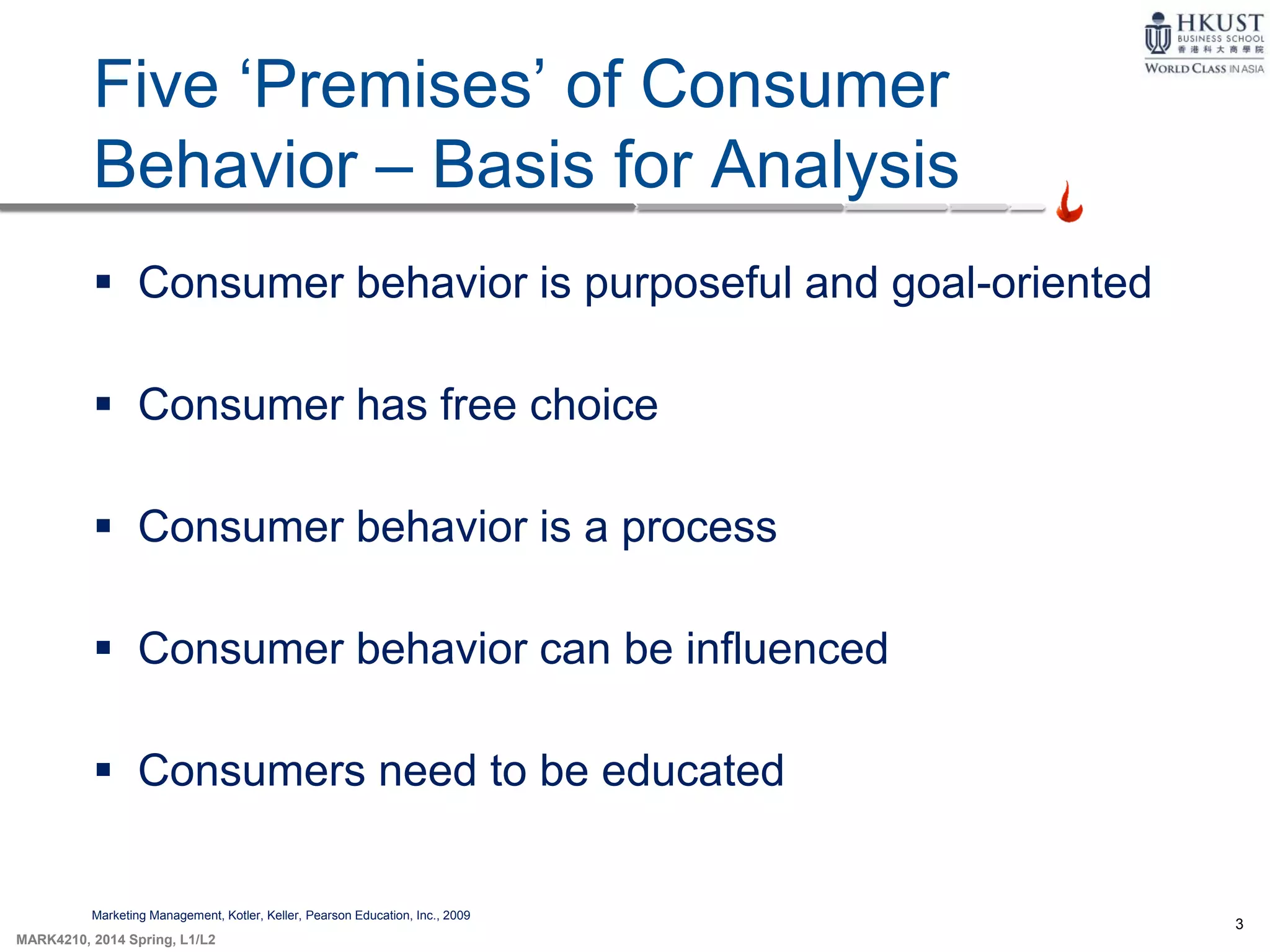3
MARK4210, 2014 Spring, L1/L2
Five ‘Premises’ of Consumer
Behavior – Basis for Analysis
Marketing Management, Kotler, Keller, Pearson Education, Inc., 2009
 Consumer behavior is purposeful and goal-oriented
 Consumer has free choice
 Consumer behavior is a process
 Consumer behavior can be influenced
 Consumers need to be educated
 
