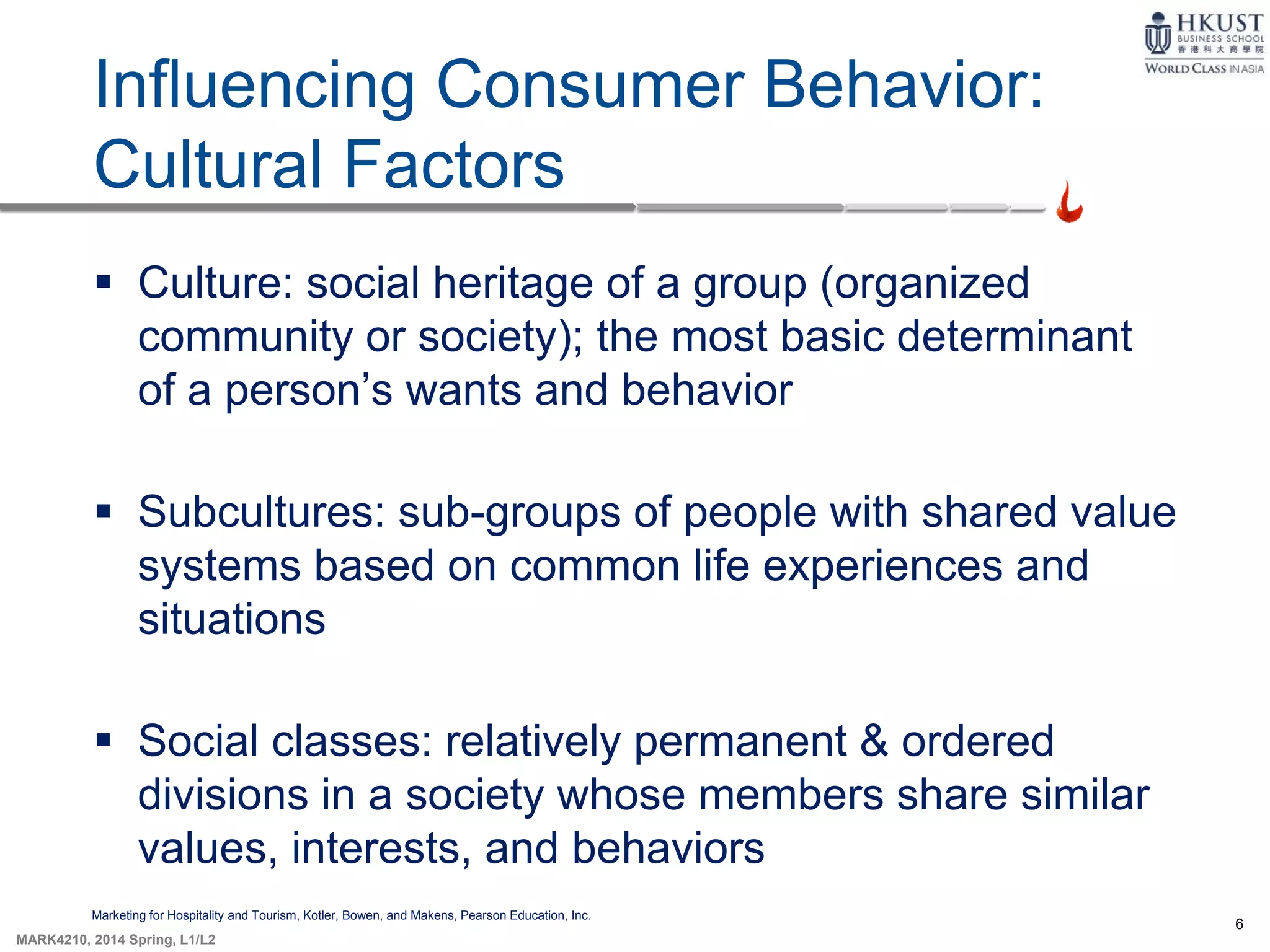 6
MARK4210, 2014 Spring, L1/L2
Influencing Consumer Behavior:
Cultural Factors
Marketing for Hospitality and Tourism, Kotler, Bowen, and Makens, Pearson Education, Inc.
 Culture: social heritage of a group (organized
community or society); the most basic determinant
of a person’s wants and behavior
 Subcultures: sub-groups of people with shared value
systems based on common life experiences and
situations
 Social classes: relatively permanent & ordered
divisions in a society whose members share similar
values, interests, and behaviors
 