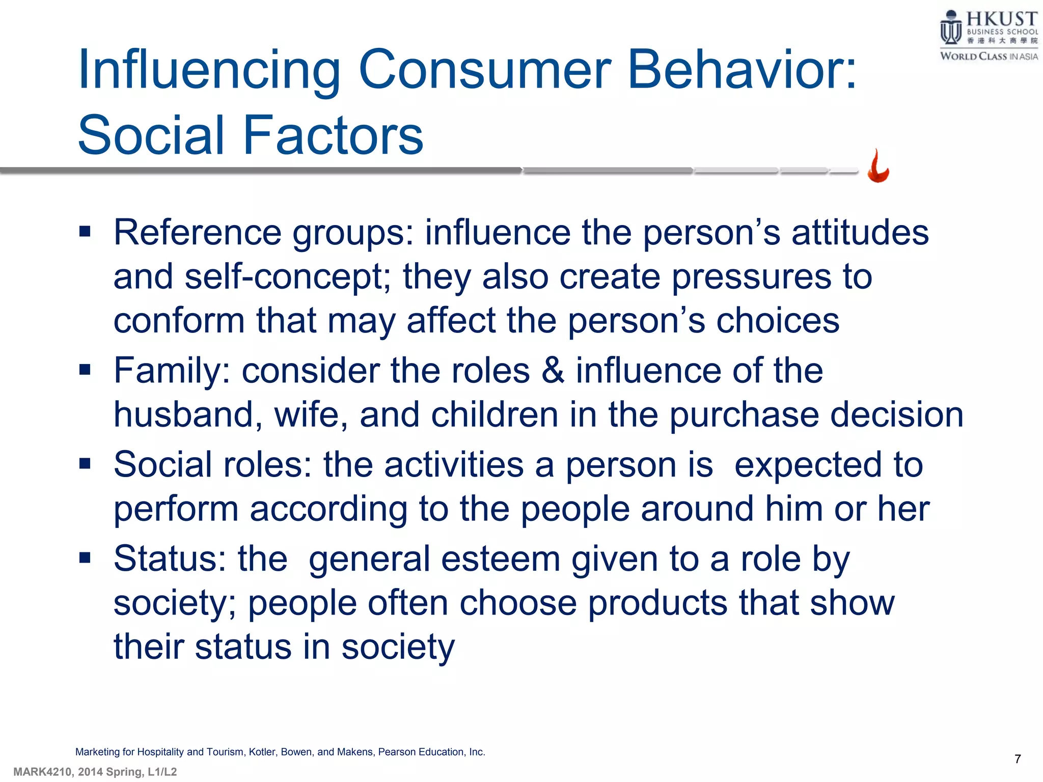 7
MARK4210, 2014 Spring, L1/L2
Influencing Consumer Behavior:
Social Factors
Marketing for Hospitality and Tourism, Kotler, Bowen, and Makens, Pearson Education, Inc.
 Reference groups: influence the person’s attitudes
and self-concept; they also create pressures to
conform that may affect the person’s choices
 Family: consider the roles & influence of the
husband, wife, and children in the purchase decision
 Social roles: the activities a person is expected to
perform according to the people around him or her
 Status: the general esteem given to a role by
society; people often choose products that show
their status in society
 