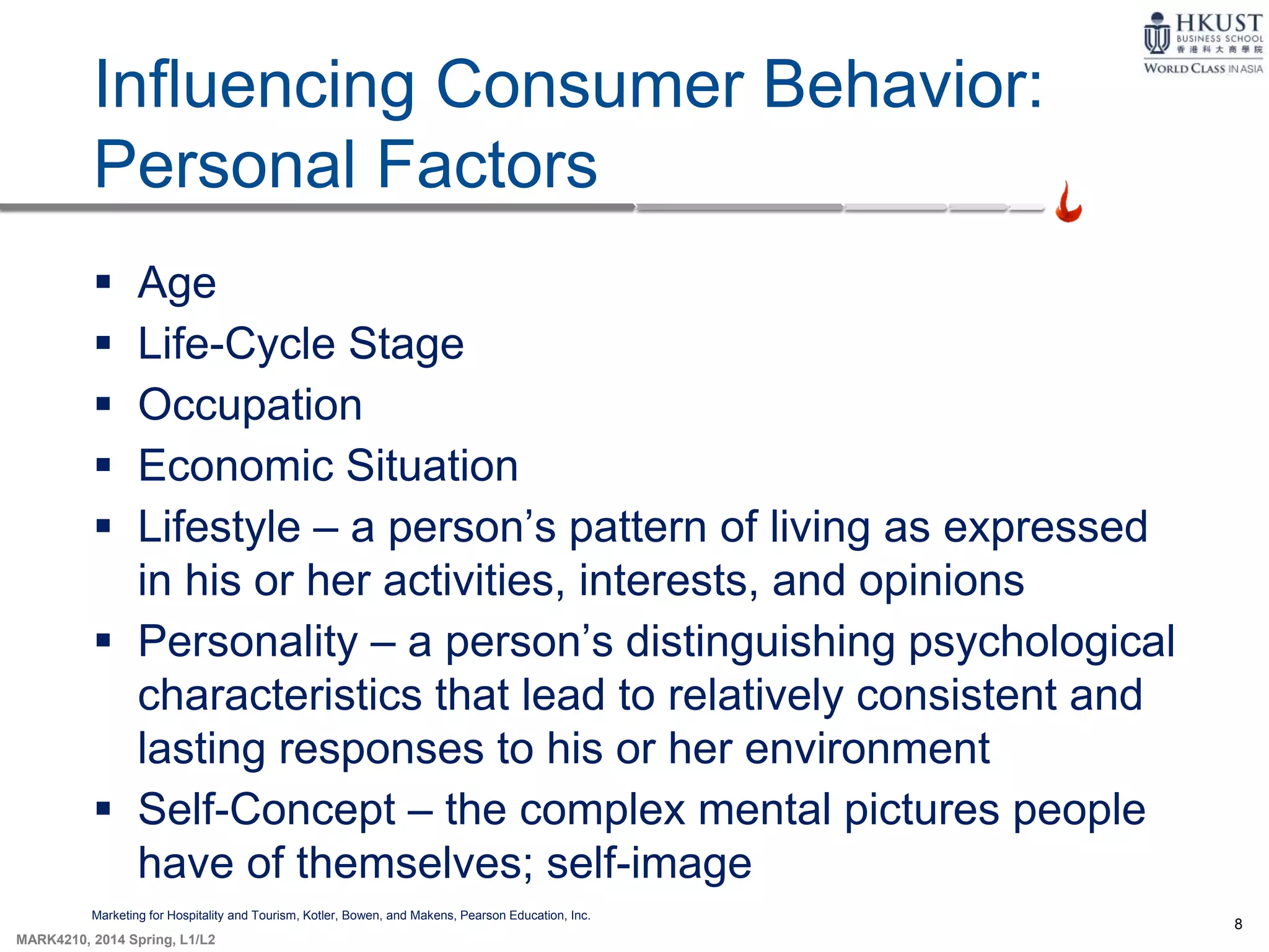 8
MARK4210, 2014 Spring, L1/L2
Influencing Consumer Behavior:
Personal Factors
Marketing for Hospitality and Tourism, Kotler, Bowen, and Makens, Pearson Education, Inc.
 Age
 Life-Cycle Stage
 Occupation
 Economic Situation
 Lifestyle – a person’s pattern of living as expressed
in his or her activities, interests, and opinions
 Personality – a person’s distinguishing psychological
characteristics that lead to relatively consistent and
lasting responses to his or her environment
 Self-Concept – the complex mental pictures people
have of themselves; self-image
 