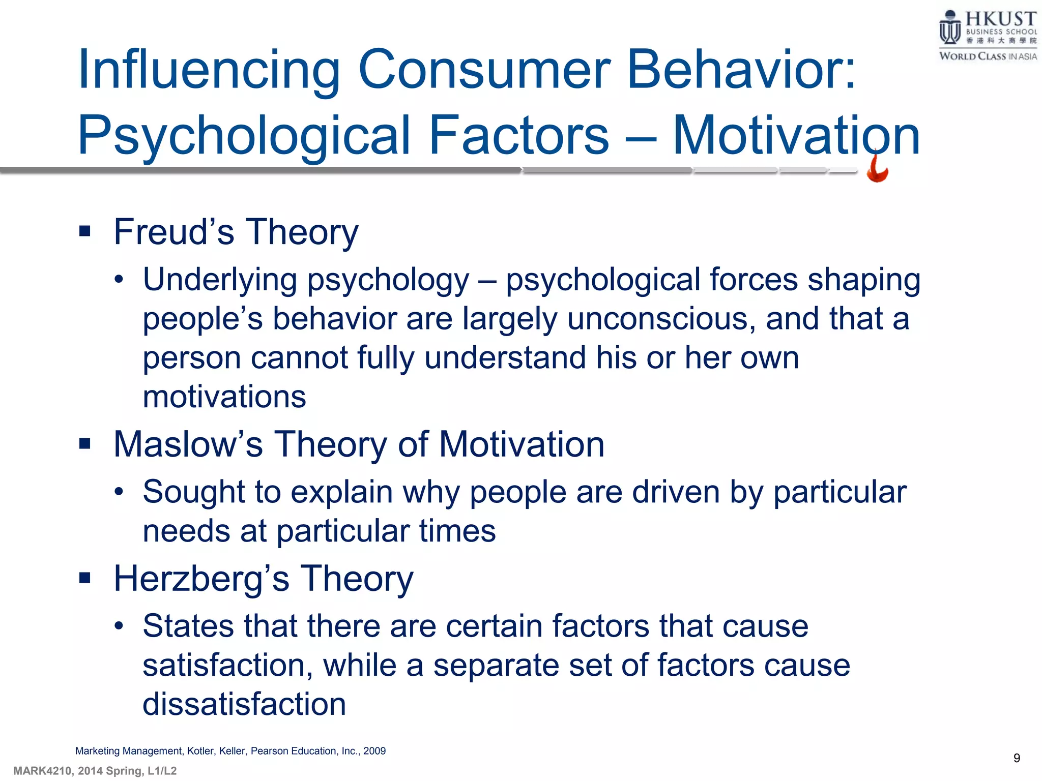 9
MARK4210, 2014 Spring, L1/L2
Influencing Consumer Behavior:
Psychological Factors – Motivation
Marketing Management, Kotler, Keller, Pearson Education, Inc., 2009
 Freud’s Theory
• Underlying psychology – psychological forces shaping
people’s behavior are largely unconscious, and that a
person cannot fully understand his or her own
motivations
 Maslow’s Theory of Motivation
• Sought to explain why people are driven by particular
needs at particular times
 Herzberg’s Theory
• States that there are certain factors that cause
satisfaction, while a separate set of factors cause
dissatisfaction
 