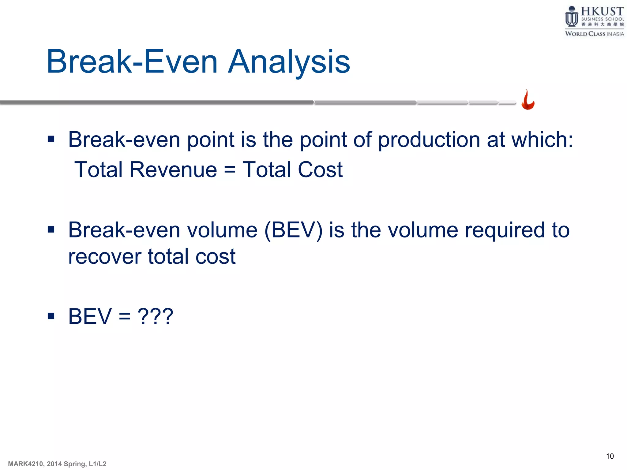 10
MARK4210, 2014 Spring, L1/L2
Break-Even Analysis
 Break-even point is the point of production at which:
Total Revenue = Total Cost
 Break-even volume (BEV) is the volume required to
recover total cost
 BEV = ???
 