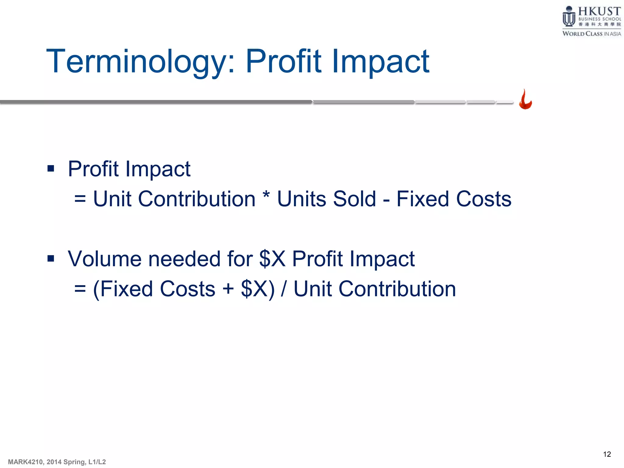 12
MARK4210, 2014 Spring, L1/L2
Terminology: Profit Impact
 Profit Impact
= Unit Contribution * Units Sold - Fixed Costs
 Volume needed for $X Profit Impact
= (Fixed Costs + $X) / Unit Contribution
 