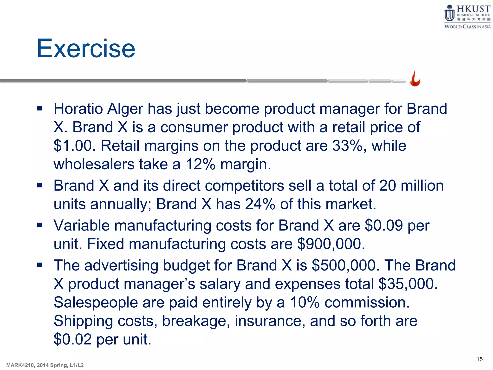 15
MARK4210, 2014 Spring, L1/L2
Exercise
 Horatio Alger has just become product manager for Brand
X. Brand X is a consumer product with a retail price of
$1.00. Retail margins on the product are 33%, while
wholesalers take a 12% margin.
 Brand X and its direct competitors sell a total of 20 million
units annually; Brand X has 24% of this market.
 Variable manufacturing costs for Brand X are $0.09 per
unit. Fixed manufacturing costs are $900,000.
 The advertising budget for Brand X is $500,000. The Brand
X product manager’s salary and expenses total $35,000.
Salespeople are paid entirely by a 10% commission.
Shipping costs, breakage, insurance, and so forth are
$0.02 per unit.
 