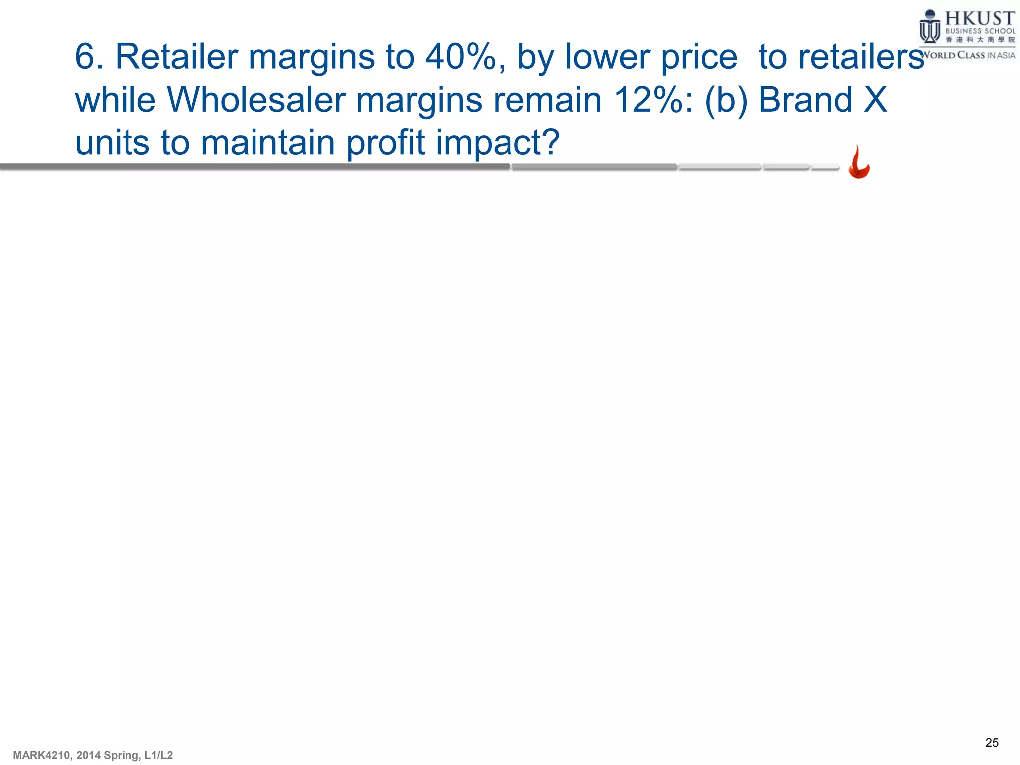 25
MARK4210, 2014 Spring, L1/L2
6. Retailer margins to 40%, by lower price to retailers
while Wholesaler margins remain 12%: (b) Brand X
units to maintain profit impact?
 