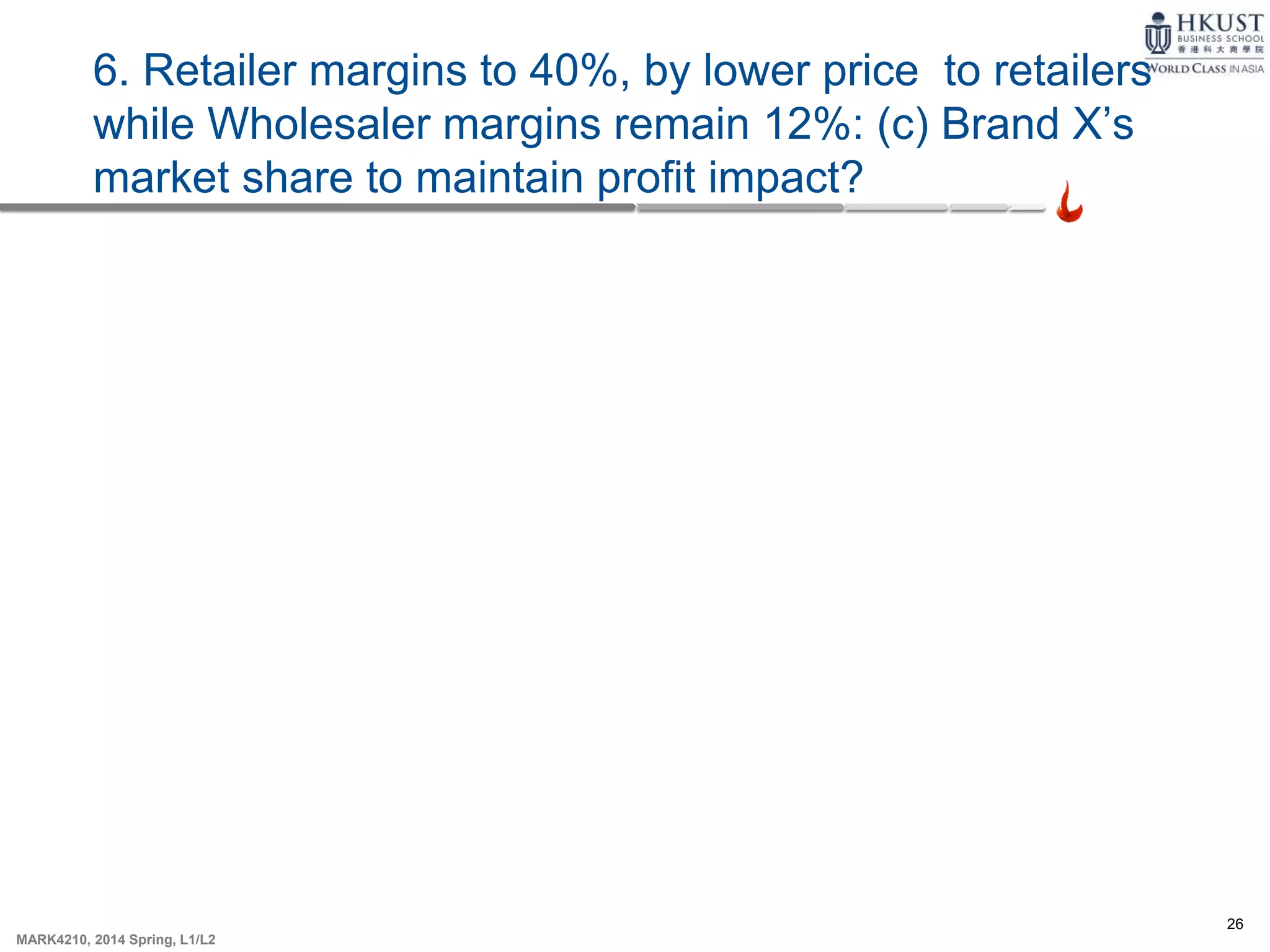 26
MARK4210, 2014 Spring, L1/L2
6. Retailer margins to 40%, by lower price to retailers
while Wholesaler margins remain 12%: (c) Brand X’s
market share to maintain profit impact?
 