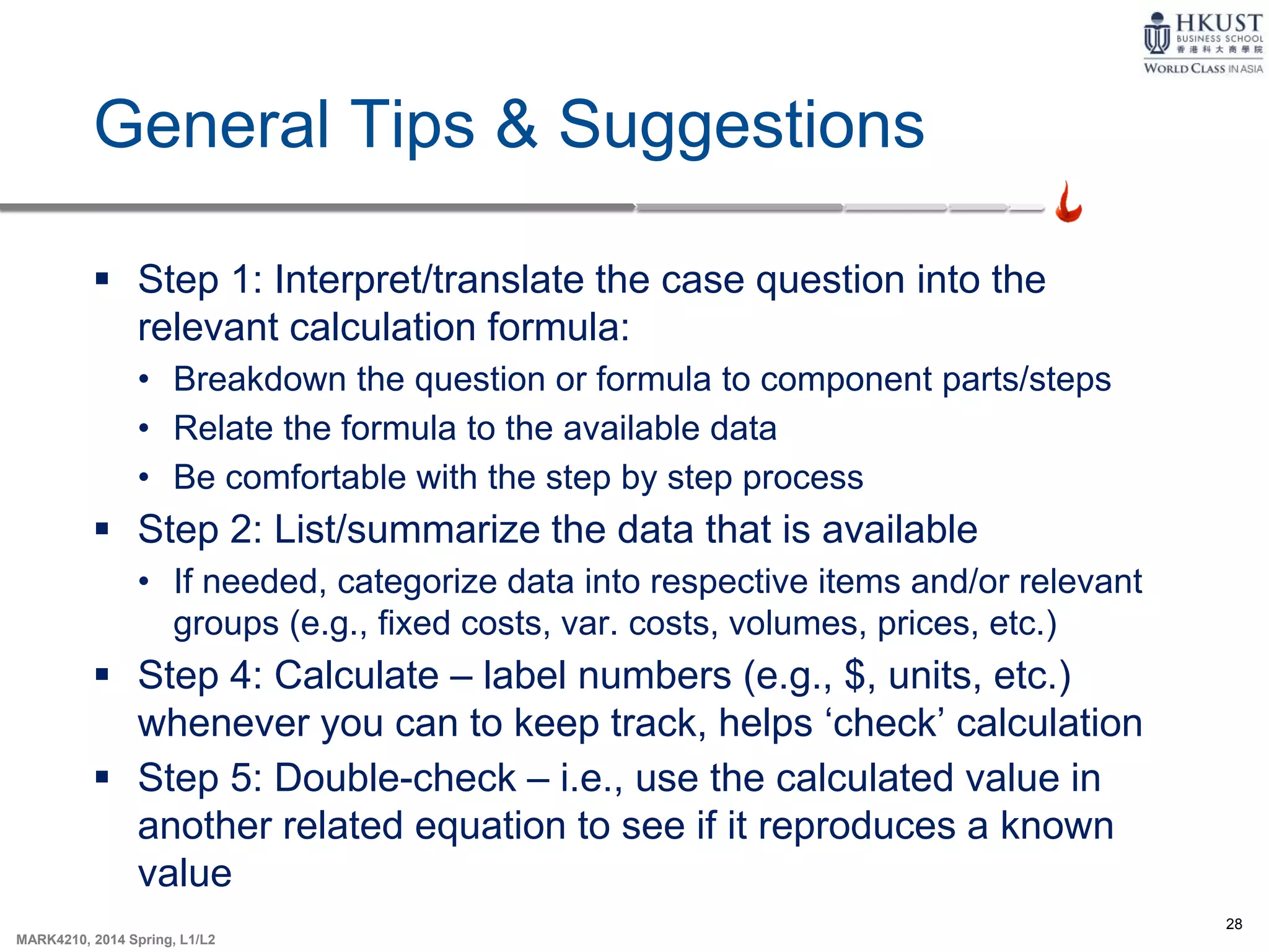 28
MARK4210, 2014 Spring, L1/L2
General Tips & Suggestions
 Step 1: Interpret/translate the case question into the
relevant calculation formula:
• Breakdown the question or formula to component parts/steps
• Relate the formula to the available data
• Be comfortable with the step by step process
 Step 2: List/summarize the data that is available
• If needed, categorize data into respective items and/or relevant
groups (e.g., fixed costs, var. costs, volumes, prices, etc.)
 Step 4: Calculate – label numbers (e.g., $, units, etc.)
whenever you can to keep track, helps ‘check’ calculation
 Step 5: Double-check – i.e., use the calculated value in
another related equation to see if it reproduces a known
value
 