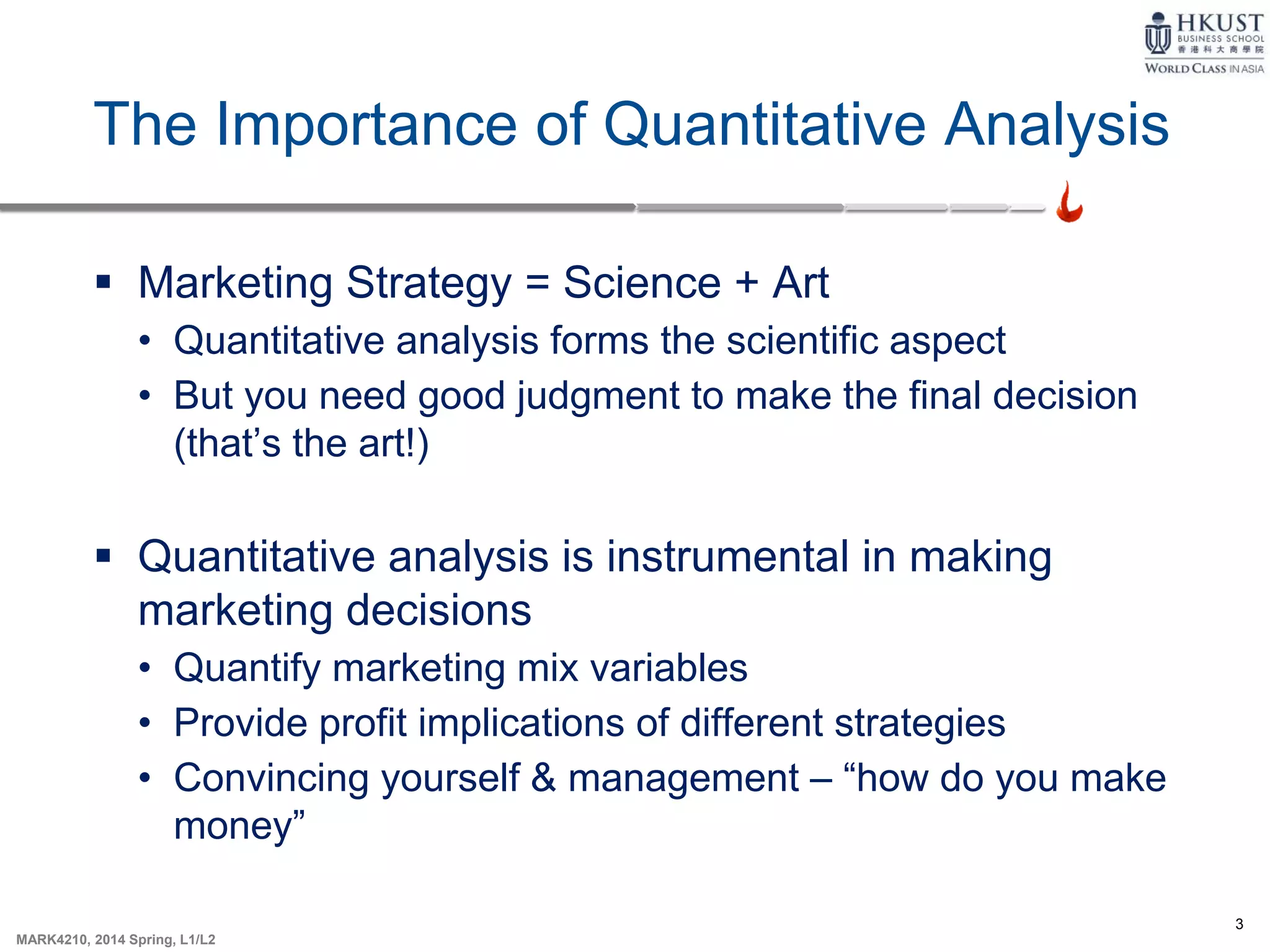 3
MARK4210, 2014 Spring, L1/L2
The Importance of Quantitative Analysis
 Marketing Strategy = Science + Art
• Quantitative analysis forms the scientific aspect
• But you need good judgment to make the final decision
(that’s the art!)
 Quantitative analysis is instrumental in making
marketing decisions
• Quantify marketing mix variables
• Provide profit implications of different strategies
• Convincing yourself & management – “how do you make
money”
 
