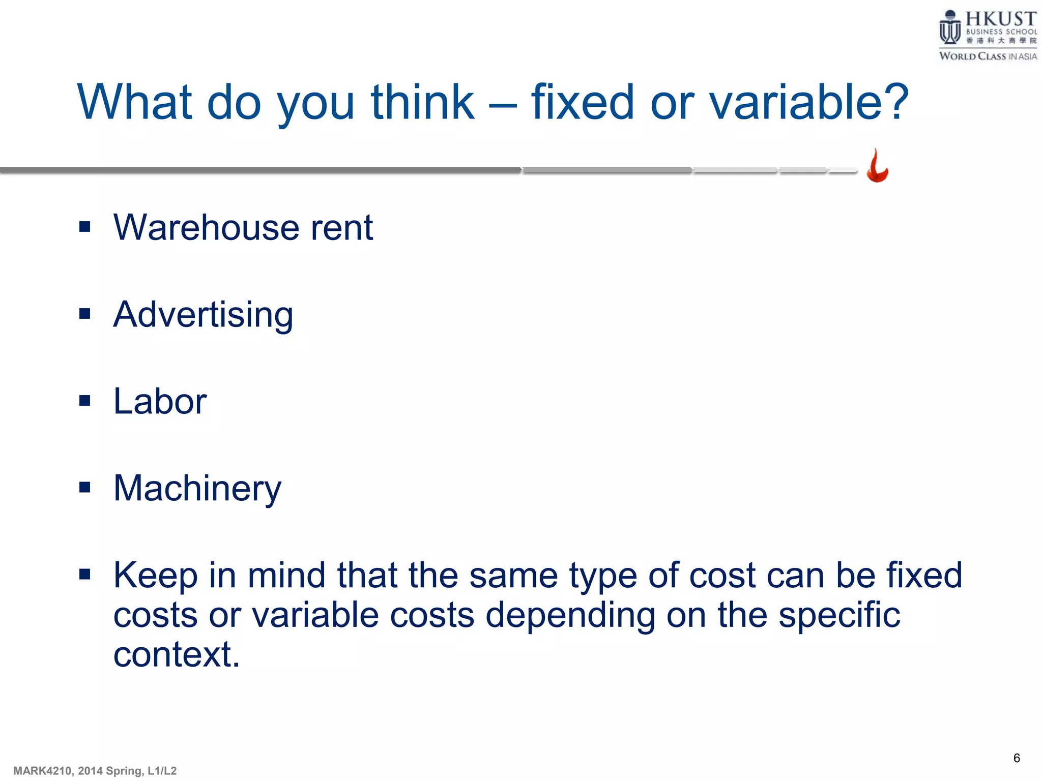 6
MARK4210, 2014 Spring, L1/L2
What do you think – fixed or variable?
 Warehouse rent
 Advertising
 Labor
 Machinery
 Keep in mind that the same type of cost can be fixed
costs or variable costs depending on the specific
context.
 