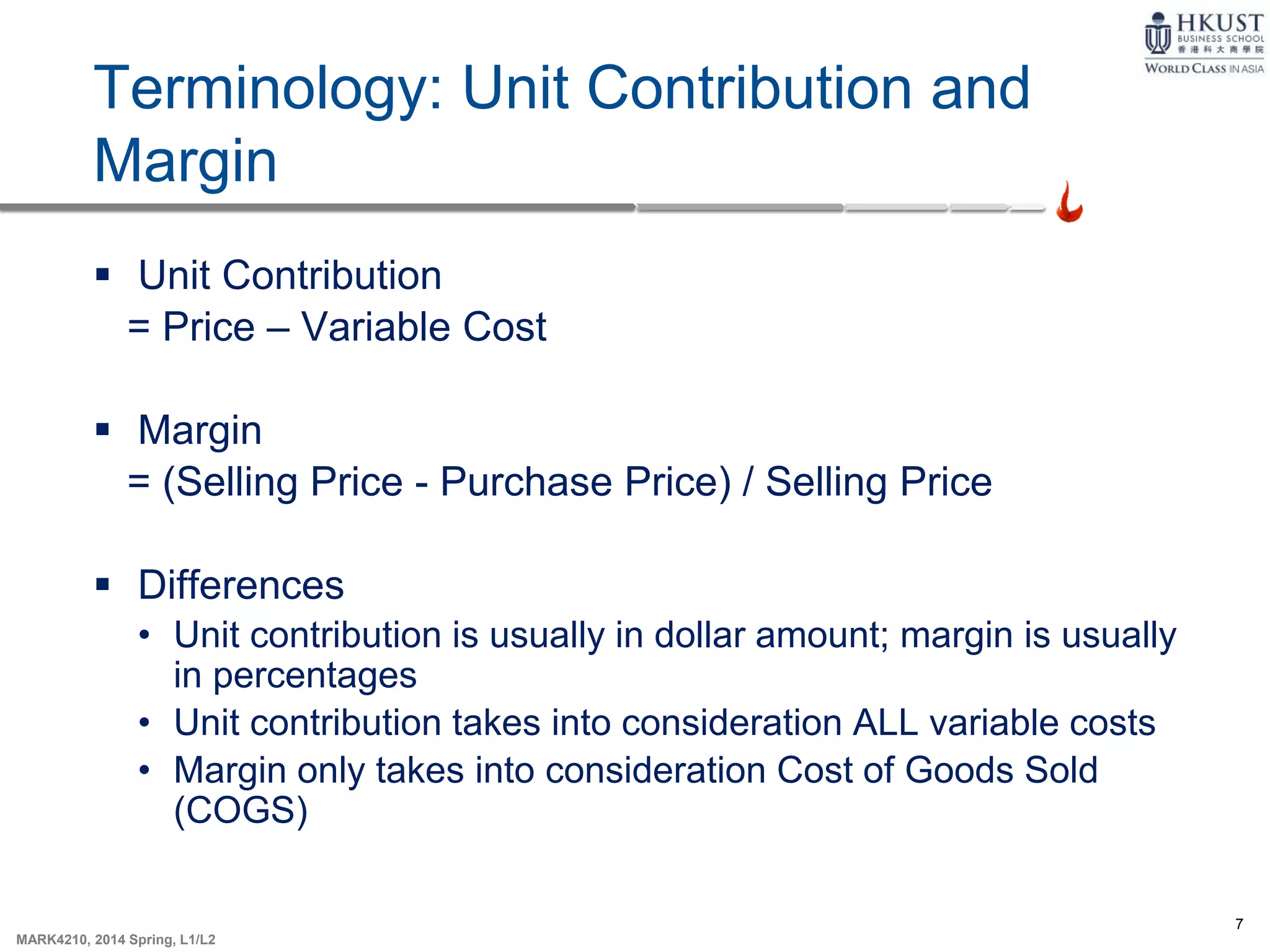 7
MARK4210, 2014 Spring, L1/L2
Terminology: Unit Contribution and
Margin
 Unit Contribution
= Price – Variable Cost
 Margin
= (Selling Price - Purchase Price) / Selling Price
 Differences
• Unit contribution is usually in dollar amount; margin is usually
in percentages
• Unit contribution takes into consideration ALL variable costs
• Margin only takes into consideration Cost of Goods Sold
(COGS)
 