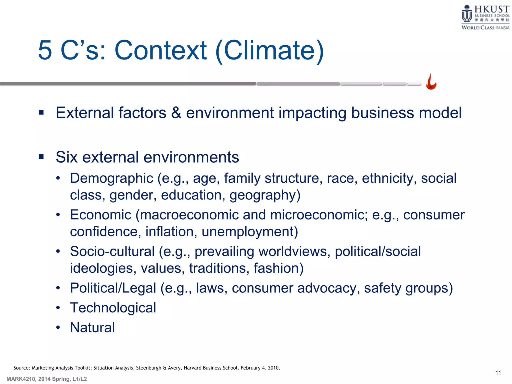 11
MARK4210, 2014 Spring, L1/L2
5 C’s: Context (Climate)
 External factors & environment impacting business model
 Six external environments
• Demographic (e.g., age, family structure, race, ethnicity, social
class, gender, education, geography)
• Economic (macroeconomic and microeconomic; e.g., consumer
confidence, inflation, unemployment)
• Socio-cultural (e.g., prevailing worldviews, political/social
ideologies, values, traditions, fashion)
• Political/Legal (e.g., laws, consumer advocacy, safety groups)
• Technological
• Natural
Source: Marketing Analysis Toolkit: Situation Analysis, Steenburgh & Avery, Harvard Business School, February 4, 2010.
 