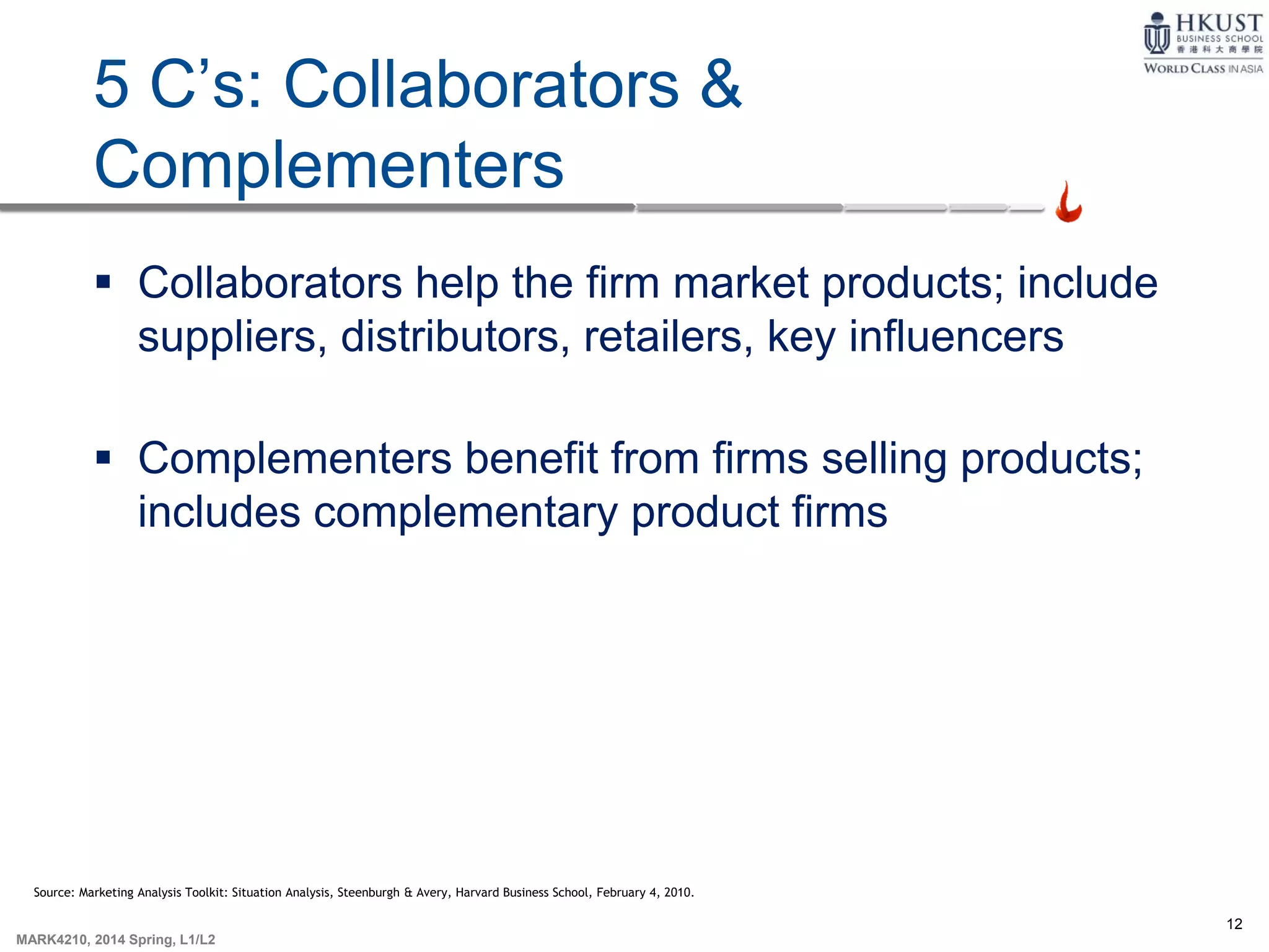 12
MARK4210, 2014 Spring, L1/L2
5 C’s: Collaborators &
Complementers
 Collaborators help the firm market products; include
suppliers, distributors, retailers, key influencers
 Complementers benefit from firms selling products;
includes complementary product firms
Source: Marketing Analysis Toolkit: Situation Analysis, Steenburgh & Avery, Harvard Business School, February 4, 2010.
 