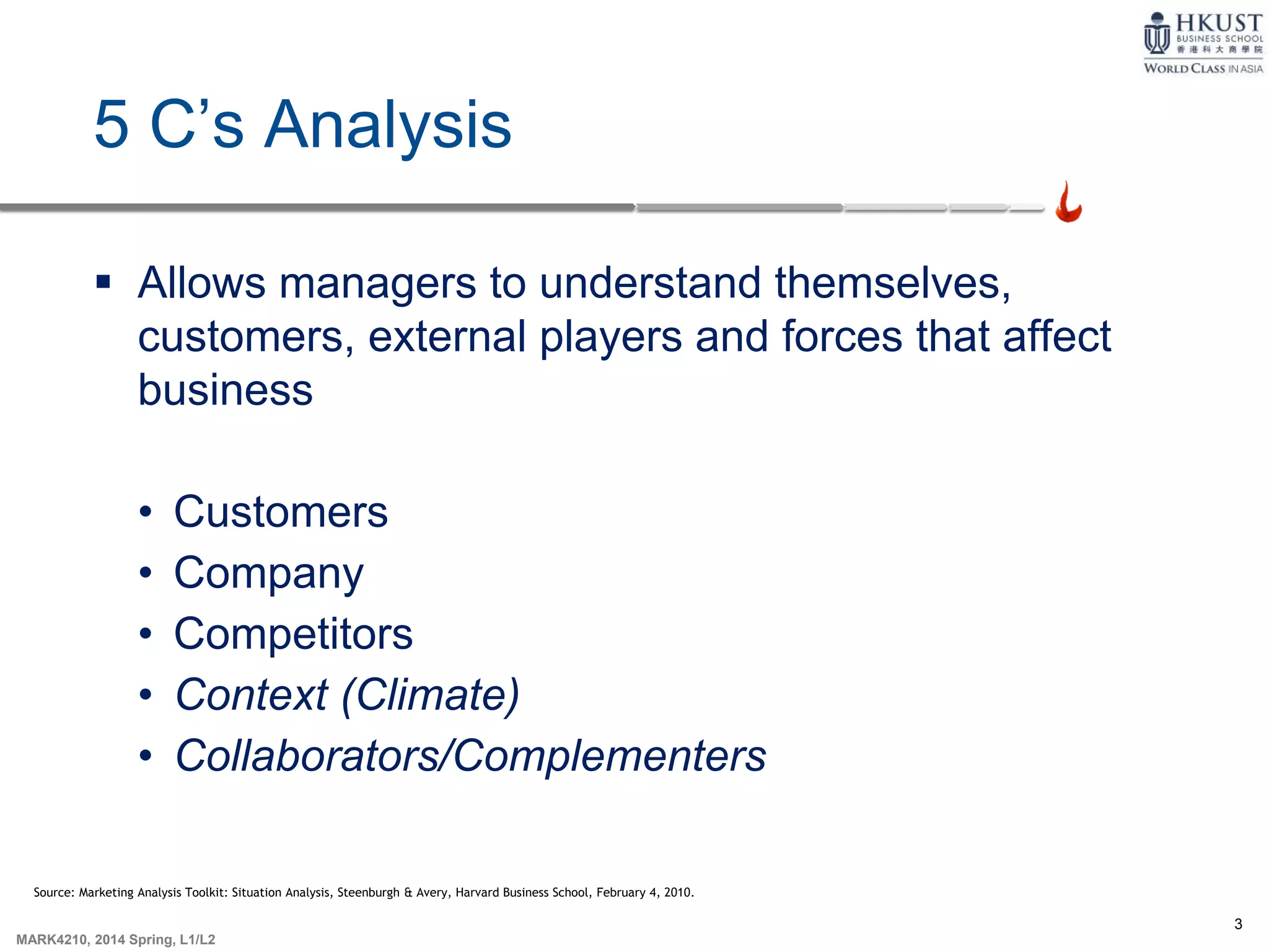 3
MARK4210, 2014 Spring, L1/L2
5 C’s Analysis
 Allows managers to understand themselves,
customers, external players and forces that affect
business
• Customers
• Company
• Competitors
• Context (Climate)
• Collaborators/Complementers
Source: Marketing Analysis Toolkit: Situation Analysis, Steenburgh & Avery, Harvard Business School, February 4, 2010.
 