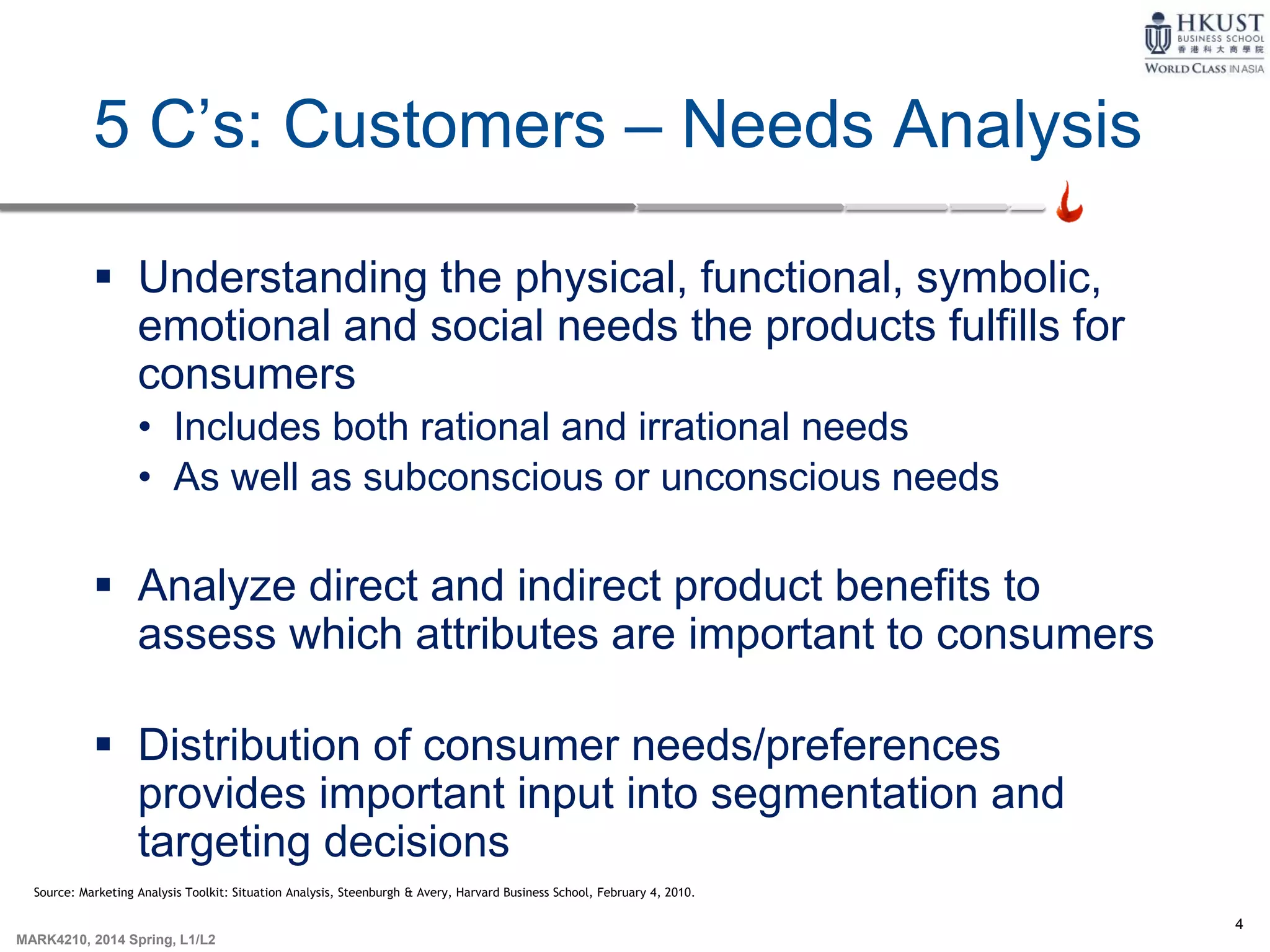 4
MARK4210, 2014 Spring, L1/L2
5 C’s: Customers – Needs Analysis
 Understanding the physical, functional, symbolic,
emotional and social needs the products fulfills for
consumers
• Includes both rational and irrational needs
• As well as subconscious or unconscious needs
 Analyze direct and indirect product benefits to
assess which attributes are important to consumers
 Distribution of consumer needs/preferences
provides important input into segmentation and
targeting decisions
Source: Marketing Analysis Toolkit: Situation Analysis, Steenburgh & Avery, Harvard Business School, February 4, 2010.
 