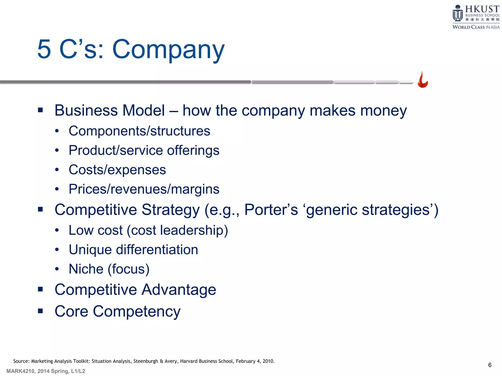 6
MARK4210, 2014 Spring, L1/L2
5 C’s: Company
 Business Model – how the company makes money
• Components/structures
• Product/service offerings
• Costs/expenses
• Prices/revenues/margins
 Competitive Strategy (e.g., Porter’s ‘generic strategies’)
• Low cost (cost leadership)
• Unique differentiation
• Niche (focus)
 Competitive Advantage
 Core Competency
Source: Marketing Analysis Toolkit: Situation Analysis, Steenburgh & Avery, Harvard Business School, February 4, 2010.
 