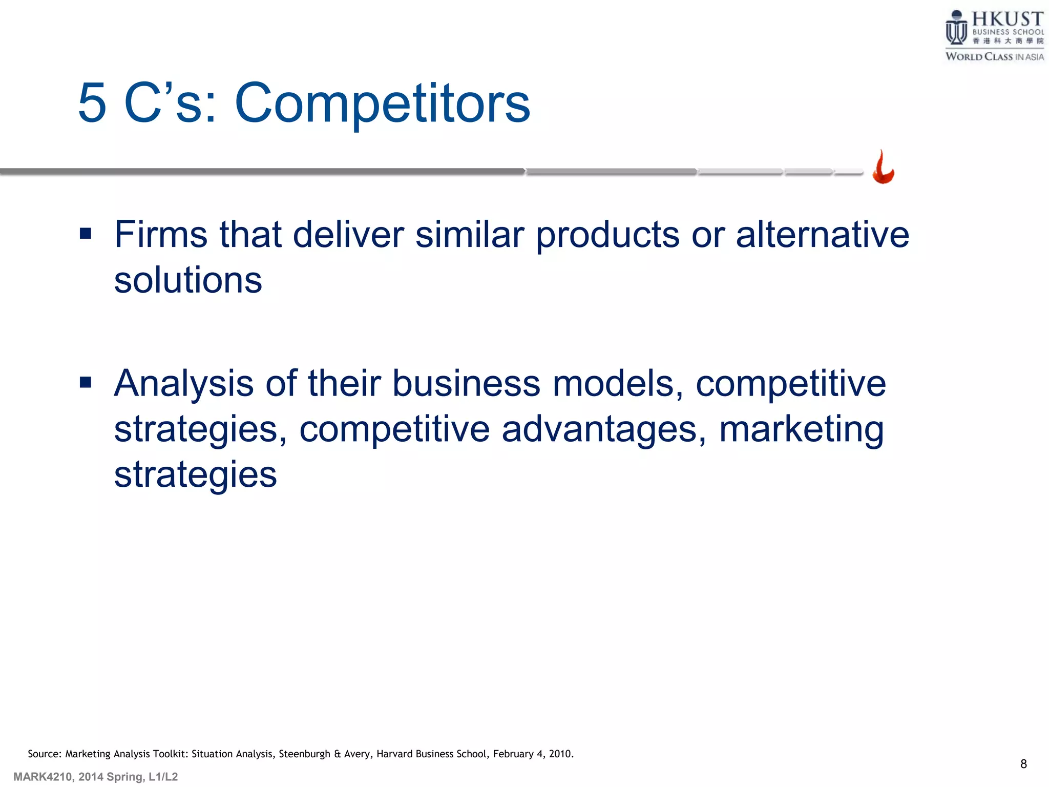 8
MARK4210, 2014 Spring, L1/L2
5 C’s: Competitors
 Firms that deliver similar products or alternative
solutions
 Analysis of their business models, competitive
strategies, competitive advantages, marketing
strategies
Source: Marketing Analysis Toolkit: Situation Analysis, Steenburgh & Avery, Harvard Business School, February 4, 2010.
 