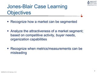 2
MARK4210, 2014 Spring, L1/L2
Jones-Blair Case Learning
Objectives
 Recognize how a market can be segmented
 Analyze the attractiveness of a market segment;
based on competitive activity, buyer needs,
organization capabilities
 Recognize when metrics/measurements can be
misleading
 